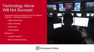 Technology Alone
Will Not Succeed
7
Experienced Security analysts are key for effective
protection. Rackspace analysts are:
• Highly experienced
• Highly motivated
• Well-trained
• Well-equipped
Backed by…
• Fanatical Support®
• Best-in-breed technology
 