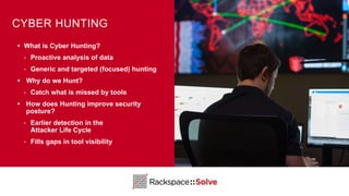 CYBER HUNTING
• What is Cyber Hunting?
‣ Proactive analysis of data
‣ Generic and targeted (focused) hunting
• Why do we Hunt?
‣ Catch what is missed by tools
• How does Hunting improve security
posture?
‣ Earlier detection in the
Attacker Life Cycle
‣ Fills gaps in tool visibility
 