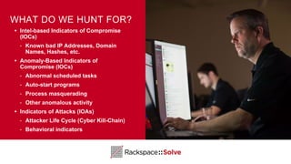 WHAT DO WE HUNT FOR?
• Intel-based Indicators of Compromise
(IOCs)
‣ Known bad IP Addresses, Domain
Names, Hashes, etc.
• Anomaly-Based Indicators of
Compromise (IOCs)
‣ Abnormal scheduled tasks
‣ Auto-start programs
‣ Process masquerading
‣ Other anomalous activity
• Indicators of Attacks (IOAs)
‣ Attacker Life Cycle (Cyber Kill-Chain)
‣ Behavioral indicators
 