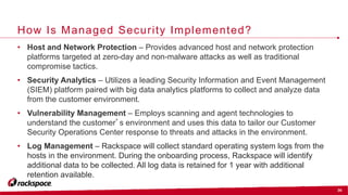 36
How Is Managed Security Implemented?
• Host and Network Protection – Provides advanced host and network protection
platforms targeted at zero-day and non-malware attacks as well as traditional
compromise tactics.
• Security Analytics – Utilizes a leading Security Information and Event Management
(SIEM) platform paired with big data analytics platforms to collect and analyze data
from the customer environment.
• Vulnerability Management – Employs scanning and agent technologies to
understand the customer’s environment and uses this data to tailor our Customer
Security Operations Center response to threats and attacks in the environment.
• Log Management – Rackspace will collect standard operating system logs from the
hosts in the environment. During the onboarding process, Rackspace will identify
additional data to be collected. All log data is retained for 1 year with additional
retention available.
 