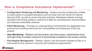 37
How is Compliance Assistance Implemented?
• Configuration Hardening and Monitoring – Assigns security configuration profiles
to hosts based on accepted standards such as those from the Center for Internet
Security (CIS), as well as community best practices. Rackspace detects and logs
deviations from these profiles in real-time to allow for comprehensive documentation
and reduced vulnerability windows.
• Patch Monitoring – Provides an understanding of what threats are applicable to an
environment including what Common Vulnerabilities and Exposures (CVE) are
present.
• User Monitoring – Monitors and documents user host access, authentication level
and login times to enable customers to demonstrate compliance with access controls.
• File Integrity Management – Detects, reports, and documents changes to files on a
host based on the customer’s security and compliance requirements.
 
