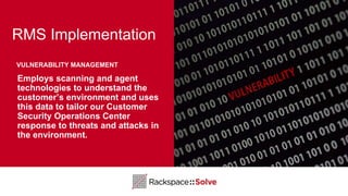 RMS Implementation
Employs scanning and agent
technologies to understand the
customer’s environment and uses
this data to tailor our Customer
Security Operations Center
response to threats and attacks in
the environment.
VULNERABILITY MANAGEMENT
 