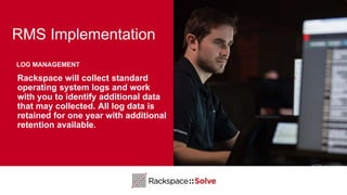 RMS Implementation
Rackspace will collect standard
operating system logs and work
with you to identify additional data
that may collected. All log data is
retained for one year with additional
retention available.
LOG MANAGEMENT
 