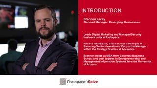 Brannon Lacey
General Manager, Emerging Businesses
Leads Digital Marketing and Managed Security
business units at Rackspace.
Prior to Rackspace, Brannon was a Principle at
Samsung Venture Investment Corp and a Manager
within the Strategy Practice at Accenture.
Brannon holds an MBA from Columbia Business
School and duel degrees in Entrepreneurship and
Management Information Systems from the University
of Arizona.
INTRODUCTION
 