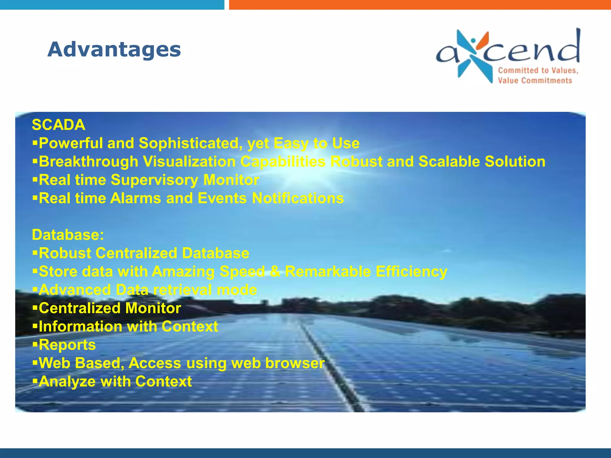 Advantages


SCADA
Powerful and Sophisticated, yet Easy to Use
Breakthrough Visualization Capabilities Robust and Scalable Solution
Real time Supervisory Monitor
Real time Alarms and Events Notifications

Database:
Robust Centralized Database
Store data with Amazing Speed & Remarkable Efficiency
Advanced Data retrieval mode
Centralized Monitor
Information with Context
Reports
Web Based, Access using web browser
Analyze with Context
 
