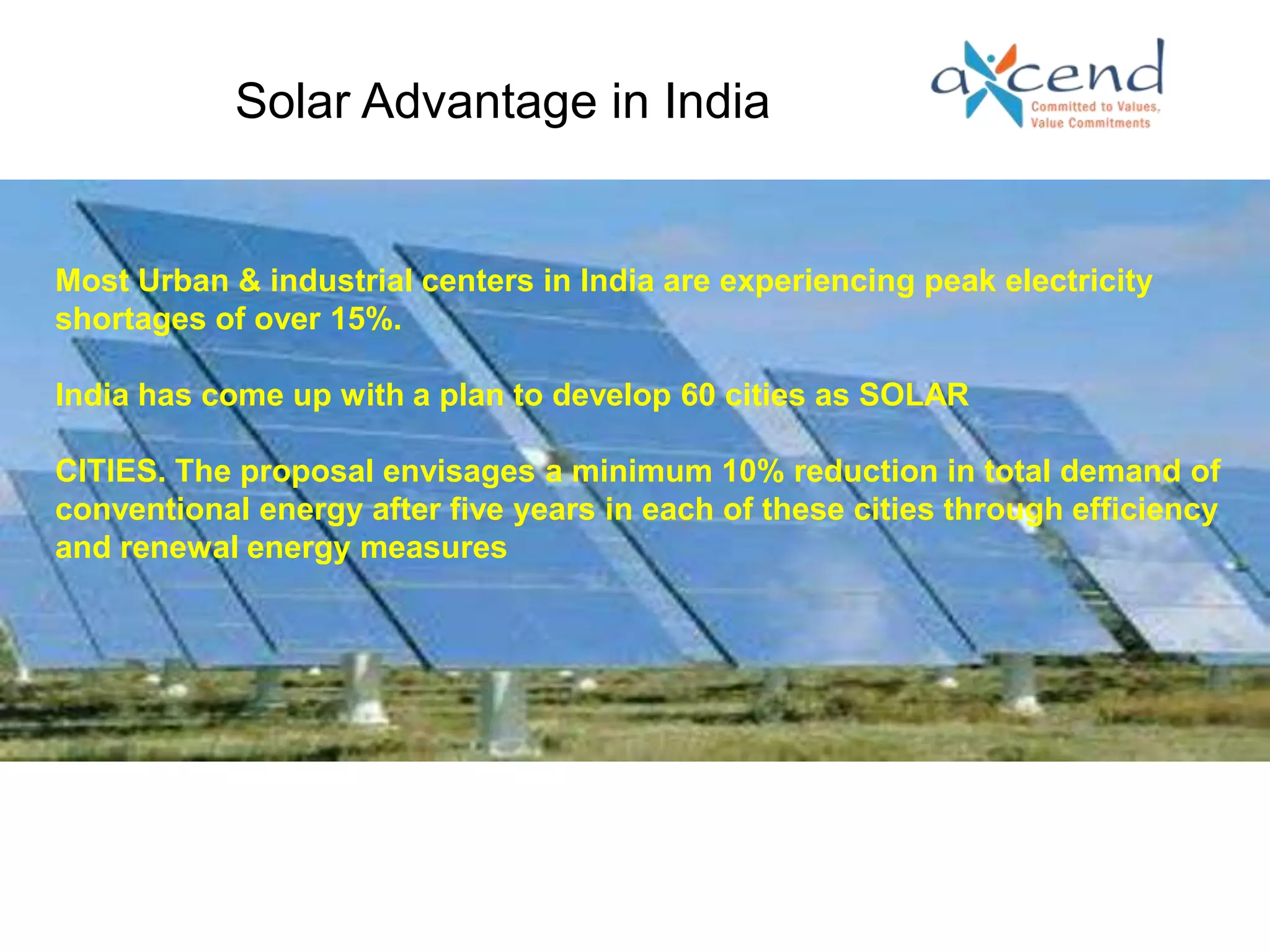 Solar Advantage in India


Most Urban & industrial centers in India are experiencing peak electricity
shortages of over 15%.

India has come up with a plan to develop 60 cities as SOLAR

CITIES. The proposal envisages a minimum 10% reduction in total demand of
conventional energy after five years in each of these cities through efficiency
and renewal energy measures
                             BUSINESS CHALLENGE
 