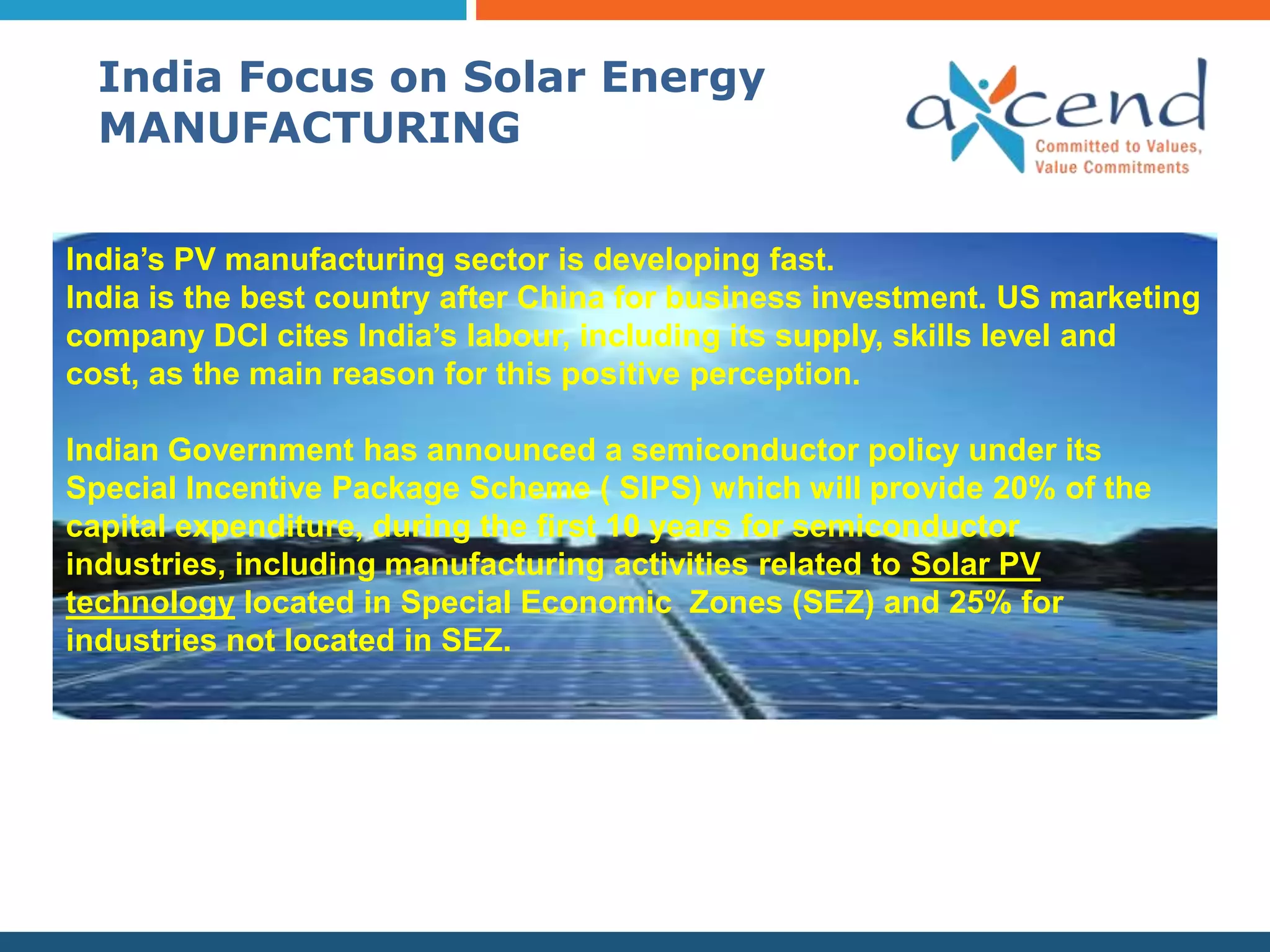 India Focus on Solar Energy
  MANUFACTURING


India’s PV manufacturing sector is developing fast.
India is the best country after China for business investment. US marketing
company DCI cites India’s labour, including its supply, skills level and
cost, as the main reason for this positive perception.

Indian Government has announced a semiconductor policy under its
Special Incentive Package Scheme ( SIPS) which will provide 20% of the
capital expenditure, during the first 10 years for semiconductor
industries, including manufacturing activities related to Solar PV
technology located in Special Economic Zones (SEZ) and 25% for
industries not located in SEZ.
 