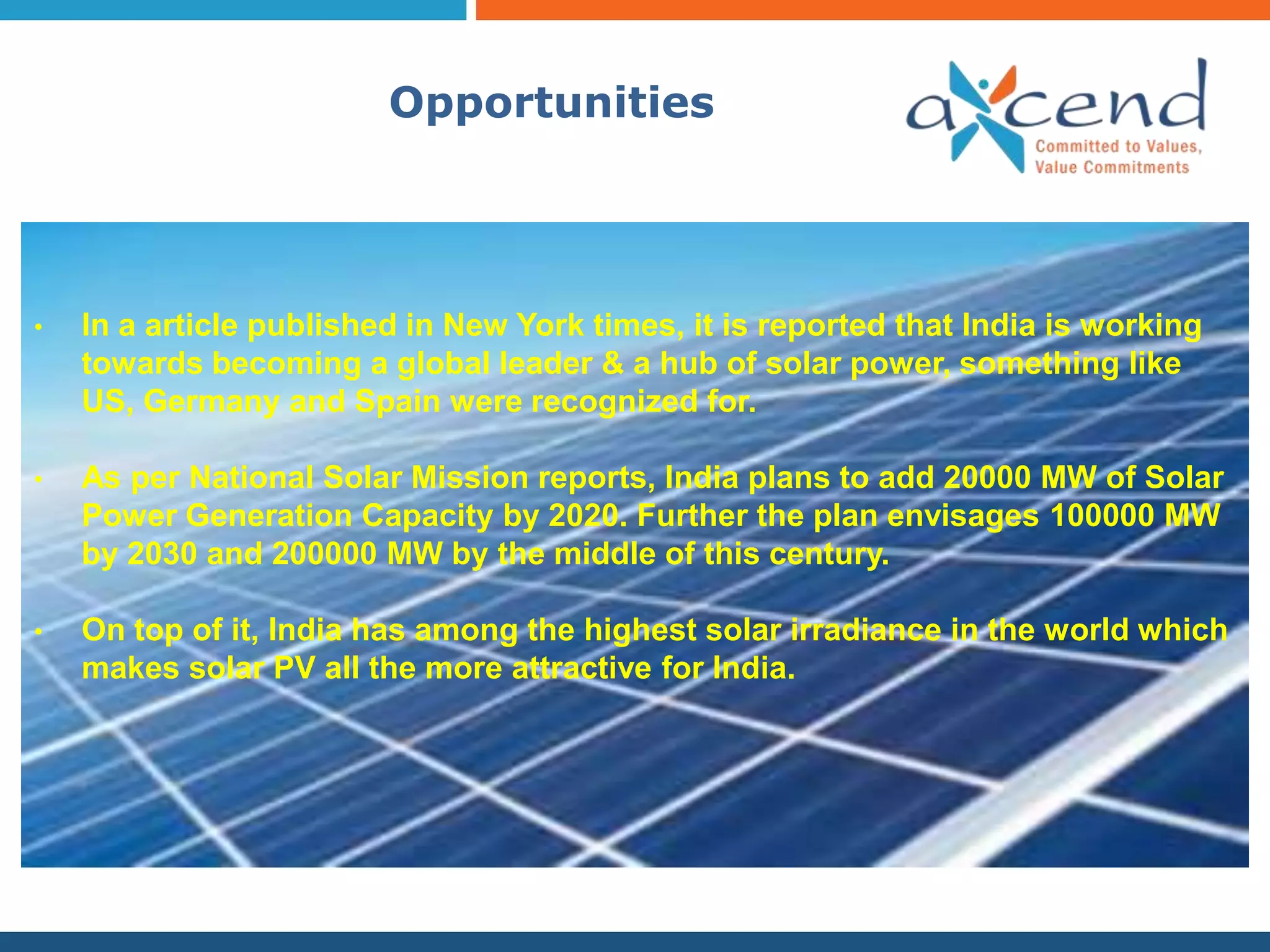 Opportunities




•   In a article published in New York times, it is reported that India is working
    towards becoming a global leader & a hub of solar power, something like
    US, Germany and Spain were recognized for.

•   As per National Solar Mission reports, India plans to add 20000 MW of Solar
    Power Generation Capacity by 2020. Further the plan envisages 100000 MW
    by 2030 and 200000 MW by the middle of this century.

•   On top of it, India has among the highest solar irradiance in the world which
    makes solar PV all the more attractive for India.
 