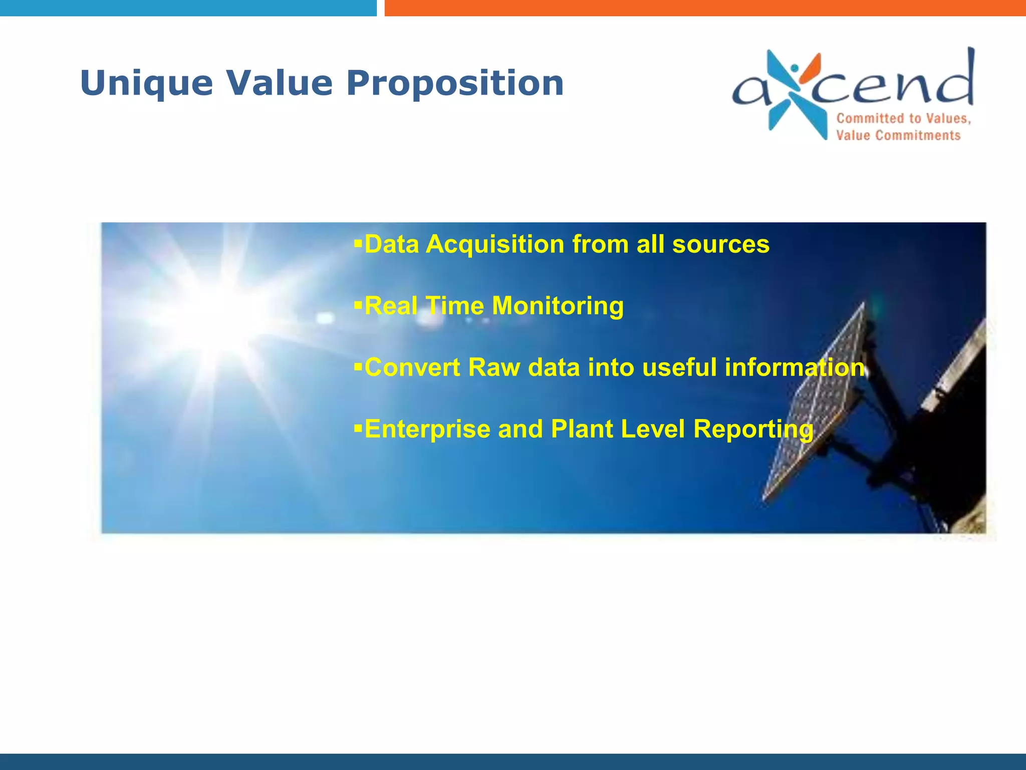 Unique Value Proposition



             Data Acquisition from all sources

             Real Time Monitoring

             Convert Raw data into useful information

             Enterprise and Plant Level Reporting
 