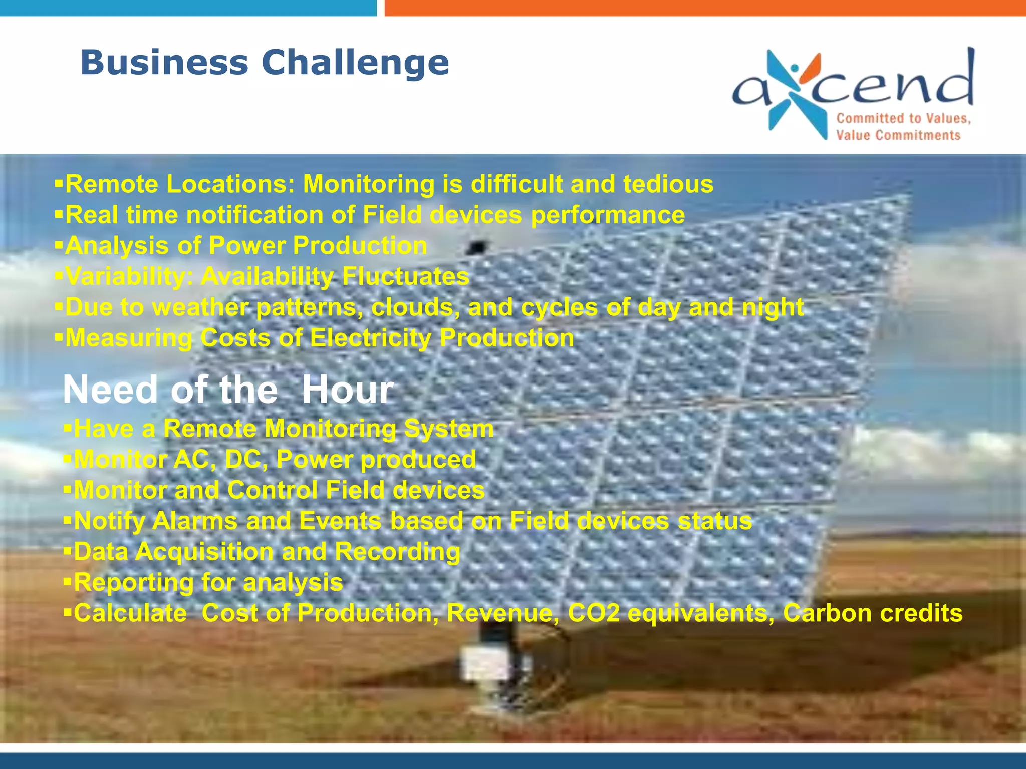 Business Challenge


Remote Locations: Monitoring is difficult and tedious
Real time notification of Field devices performance
Analysis of Power Production
Variability: Availability Fluctuates
Due to weather patterns, clouds, and cycles of day and night
Measuring Costs of Electricity Production

Need of the Hour
Have a Remote Monitoring System
Monitor AC, DC, Power produced
Monitor and Control Field devices
Notify Alarms and Events based on Field devices status
Data Acquisition and Recording
Reporting for analysis
Calculate Cost of Production, Revenue, CO2 equivalents, Carbon credits
 
