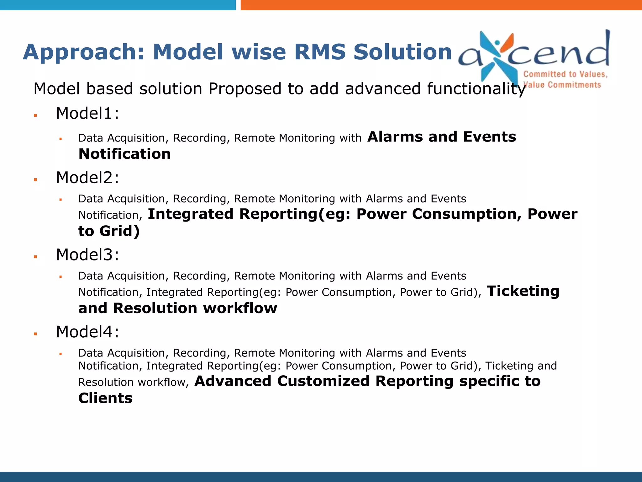 Approach: Model wise RMS Solution
Model based solution Proposed to add advanced functionality
   Model1:
       Data Acquisition, Recording, Remote Monitoring with   Alarms and Events
        Notification
   Model2:
       Data Acquisition, Recording, Remote Monitoring with Alarms and Events
        Notification,   Integrated Reporting(eg: Power Consumption, Power
        to Grid)
   Model3:
       Data Acquisition, Recording, Remote Monitoring with Alarms and Events
        Notification, Integrated Reporting(eg: Power Consumption, Power to Grid),   Ticketing
        and Resolution workflow
   Model4:
       Data Acquisition, Recording, Remote Monitoring with Alarms and Events
        Notification, Integrated Reporting(eg: Power Consumption, Power to Grid), Ticketing and
        Resolution workflow,   Advanced Customized Reporting specific to
        Clients
 