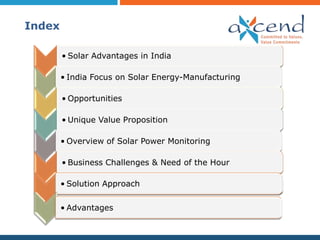Index

        • Solar Advantages in India

        • India Focus on Solar Energy-Manufacturing

        • Opportunities

        • Unique Value Proposition

        • Overview of Solar Power Monitoring

        • Business Challenges & Need of the Hour

        • Solution Approach


        • Advantages
 