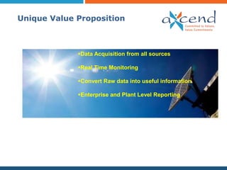 Unique Value Proposition



             Data Acquisition from all sources

             Real Time Monitoring

             Convert Raw data into useful information

             Enterprise and Plant Level Reporting
 