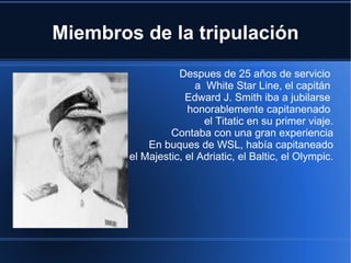 Miembros de la tripulación
                   Despues de 25 años de servicio
                       a White Star Line, el capitán
                     Edward J. Smith iba a jubilarse
                     honorablemente capitanenado
                         el Titatic en su primer viaje.
                 Contaba con una gran experiencia
            En buques de WSL, había capitaneado
        el Majestic, el Adriatic, el Baltic, el Olympic.
 