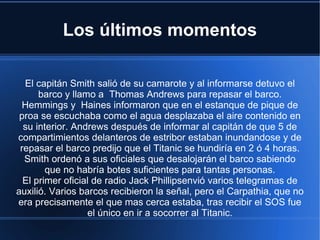 Los últimos momentos

  El capitán Smith salió de su camarote y al informarse detuvo el
      barco y llamo a Thomas Andrews para repasar el barco.
  Hemmings y Haines informaron que en el estanque de pique de
 proa se escuchaba como el agua desplazaba el aire contenido en
  su interior. Andrews después de informar al capitán de que 5 de
compartimientos delanteros de estribor estaban inundandose y de
 repasar el barco predijo que el Titanic se hundiría en 2 ó 4 horas.
  Smith ordenó a sus oficiales que desalojarán el barco sabiendo
        que no habría botes suficientes para tantas personas.
  El primer oficial de radio Jack Phillipsenvió varios telegramas de
auxilió. Varios barcos recibieron la señal, pero el Carpathia, que no
era precisamente el que mas cerca estaba, tras recibir el SOS fue
                  el único en ir a socorrer al Titanic.
 