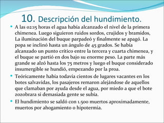 10. Descripción del hundimiento.
 A las 02:15 horas el agua había alcanzado el nivel de la primera
  chimenea. Luego siguieron ruidos sordos, crujidos y bramidos,
  La iluminación del buque parpadeó y finalmente se apagó. La
  popa se inclinó hasta un ángulo de 45 grados. Se había
  alcanzado un punto crítico entre la tercera y cuarta chimenea, y
  el buque se partió en dos bajo su enorme peso. La parte más
  grande se alzó hasta los 75 metros y luego el buque considerado
  insumergible se hundió, empezando por la proa.
 Teóricamente había todavía cientos de lugares vacantes en los
  botes salvavidas, los pasajeros remaron alejándose de aquellos
  que clamaban por ayuda desde el agua, por miedo a que el bote
  zozobrara si demasiada gente se subía.
 El hundimiento se saldó con 1.500 muertos aproximadamente,
  muertos por ahogamiento o hipotermia.
 