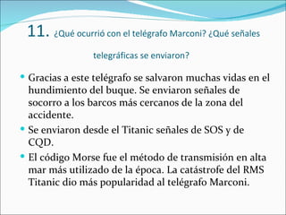 11. ¿Qué ocurrió con el telégrafo Marconi? ¿Qué señales
                telegráficas se enviaron?

 Gracias a este telégrafo se salvaron muchas vidas en el
  hundimiento del buque. Se enviaron señales de
  socorro a los barcos más cercanos de la zona del
  accidente.
 Se enviaron desde el Titanic señales de SOS y de
  CQD.
 El código Morse fue el método de transmisión en alta
  mar más utilizado de la época. La catástrofe del RMS
  Titanic dio más popularidad al telégrafo Marconi.
 