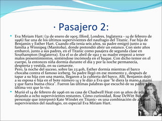 · Pasajero 2:
 Eva Miriam Hart: (31 de enero de 1905; Ilford, Londres, Inglaterra - 14 de febrero de
  1996) fue una de los últimos supervivientes del naufragio del Titanic. Fue hija de
  Benjamin y Esther Hart. Cuando ella tenía seis años, su padre emigró junto a su
  familia a Winnipeg (Manitoba), donde pretendió abrir un estanco. Con siete años
  embarcó, junto a sus padres, en el Titanic como pasajera de segunda clase en
  Southampton (Inglaterra). Era el 10 de abril de 1912 y su madre empezó a tener
  malos presentimientos, sintiéndose incómoda en el buque. Con dicho temor en el
  cuerpo, la entonces niña dormía durante el día y por la noche permanecía,
  despierta y vestida, en su camarote.
  Pero, la noche del suceso, sobre las 23:40h, Esther dormía mientras el barco
  chocaba contra el famoso iceberg. Su padre llegó en ese momento y, después de
  tapar a su hija con una manta, llegaron a la cubierta del barco. Allí, Benjamin dejó
  a su esposa e hija en el bote número 14 y le dijo a Eva que "le diera la mano a mami
  y que fuera buena chica". Fueron las últimas palabras que escuchó de su padre y la
  última vez que lo vio.
 Murió el 14 de febrero de 1996 en su casa de Chadwell Heat con 91 años de edad,
  dejando a ocho supervivientes restantes. Cómo curiosidad, Rose DeWitt Bukater -
  personaje que interpretó Kate Winslet en Titanic- es una combinación de algunos
  supervivientes del naufragio, en especial Eva Miriam Hart.
 