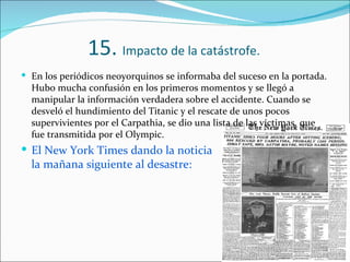 15. Impacto de la catástrofe.
 En los periódicos neoyorquinos se informaba del suceso en la portada.
  Hubo mucha confusión en los primeros momentos y se llegó a
  manipular la información verdadera sobre el accidente. Cuando se
  desveló el hundimiento del Titanic y el rescate de unos pocos
  supervivientes por el Carpathia, se dio una lista de las víctimas, que
  fue transmitida por el Olympic.
 El New York Times dando la noticia
  la mañana siguiente al desastre:
 