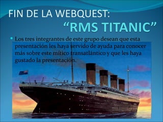 FIN DE LA WEBQUEST:

 Los tres integrantes de este grupo desean que esta
 presentación les haya servido de ayuda para conocer
 más sobre este mítico transatlántico y que les haya
 gustado la presentación.
 