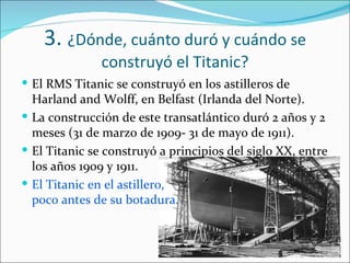 3. ¿Dónde, cuánto duró y cuándo se
               construyó el Titanic?
 El RMS Titanic se construyó en los astilleros de
  Harland and Wolff, en Belfast (Irlanda del Norte).
 La construcción de este transatlántico duró 2 años y 2
  meses (31 de marzo de 1909- 31 de mayo de 1911).
 El Titanic se construyó a principios del siglo XX, entre
  los años 1909 y 1911.
 El Titanic en el astillero,
  poco antes de su botadura.
 