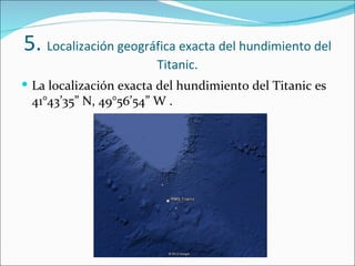 5. Localización geográfica exacta del hundimiento del
                        Titanic.
 La localización exacta del hundimiento del Titanic es
 41°43’35” N, 49°56’54” W .
 