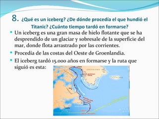 8. ¿Qué es un iceberg? ¿De dónde procedía el que hundió el
          Titanic? ¿Cuánto tiempo tardó en formarse?
 Un iceberg es una gran masa de hielo flotante que se ha
  desprendido de un glaciar y sobresale de la superficie del
  mar, donde flota arrastrado por las corrientes.
 Procedía de las costas del Oeste de Groenlandia.
 El iceberg tardó 15.000 años en formarse y la ruta que
  siguió es esta:
 
