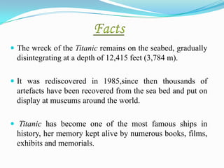  The wreck of the Titanic remains on the seabed, gradually
  disintegrating at a depth of 12,415 feet (3,784 m).

 It was rediscovered in 1985,since then thousands of
  artefacts have been recovered from the sea bed and put on
  display at museums around the world.

 Titanic has become one of the most famous ships in
  history, her memory kept alive by numerous books, films,
  exhibits and memorials.
 