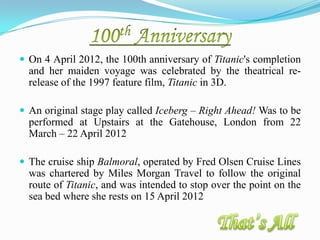  On 4 April 2012, the 100th anniversary of Titanic's completion
  and her maiden voyage was celebrated by the theatrical re-
  release of the 1997 feature film, Titanic in 3D.

 An original stage play called Iceberg – Right Ahead! Was to be
  performed at Upstairs at the Gatehouse, London from 22
  March – 22 April 2012

 The cruise ship Balmoral, operated by Fred Olsen Cruise Lines
  was chartered by Miles Morgan Travel to follow the original
  route of Titanic, and was intended to stop over the point on the
  sea bed where she rests on 15 April 2012
 