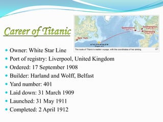  Owner: White Star Line
 Port of registry: Liverpool, United Kingdom
 Ordered: 17 September 1908
 Builder: Harland and Wolff, Belfast
 Yard number: 401
 Laid down: 31 March 1909
 Launched: 31 May 1911
 Completed: 2 April 1912
 