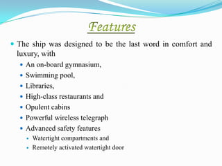 The ship was designed to be the last word in comfort and
 luxury, with
   An on-board gymnasium,
   Swimming pool,
   Libraries,
   High-class restaurants and
   Opulent cabins
   Powerful wireless telegraph
   Advanced safety features
       Watertight compartments and
       Remotely activated watertight door
 