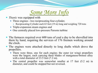  Titanic was equipped with
    Three engines - two reciprocating four-cylinder,
         Reciprocating Cylinder each 63 feet (19 m) long and weighing 720 tons
    Triple-expansion steam engines and
    One centrally placed low-pressure Parsons turbine


 The furnaces required over 600 tons of coal a day to be shovelled into
  them by hand, requiring the services of 176 firemen working around
  the clock.
 The engines were attached directly to long shafts which drove the
  propellers.
    There were three, one for each engine; the outer (or wing) propellers
     were the largest, each carrying three blades of manganese-bronze alloy
     with a total diameter of 23.5 feet (7.2 m).
    The central propeller was somewhat smaller at 17 feet (5.2 m) in
     diameter, and could be stopped but not reversed.
 