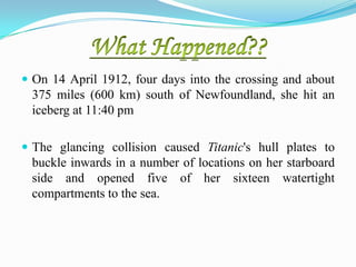  On 14 April 1912, four days into the crossing and about
 375 miles (600 km) south of Newfoundland, she hit an
 iceberg at 11:40 pm

 The glancing collision caused Titanic's hull plates to
 buckle inwards in a number of locations on her starboard
 side and opened five of her sixteen watertight
 compartments to the sea.
 