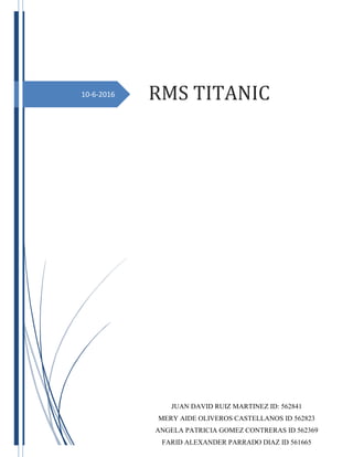 10-6-2016 RMS TITANIC
JUAN DAVID RUIZ MARTINEZ ID: 562841
MERY AIDE OLIVEROS CASTELLANOS ID 562823
ANGELA PATRICIA GOMEZ CONTRERAS ID 562369
FARID ALEXANDER PARRADO DIAZ ID 561665
 