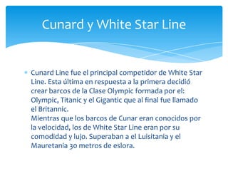 Cunard y White Star Line


Cunard Line fue el principal competidor de White Star
Line. Esta última en respuesta a la primera decidió
crear barcos de la Clase Olympic formada por el:
Olympic, Titanic y el Gigantic que al final fue llamado
el Britannic.
Mientras que los barcos de Cunar eran conocidos por
la velocidad, los de White Star Line eran por su
comodidad y lujo. Superaban a el Luisitania y el
Mauretania 30 metros de eslora.
 