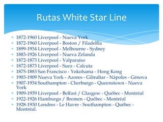 Rutas White Star Line
1872-1960 Liverpool - Nueva York
1872-1960 Liverpool - Boston / Filadelfia
1899-1934 Liverpool - Melbourne - Sydney
1883-1926 Liverpool - Nueva Zelanda
1872-1873 Liverpool - Valparaíso
1872-1873 Liverpool - Suez - Calcuta
1875-1883 San Francisco - Yokohama - Hong Kong
1903-1909 Nueva York - Azores - Gibraltar - Nápoles - Génova
1907-1934 Southampton - Cherburgo - Queenstown - Nueva
York
1909-1939 Liverpool - Belfast / Glasgow - Québec - Montréal
1922-1926 Hamburgo / Bremen - Québec - Montréal
1928-1930 Londres - Le Havre - Southampton - Québec -
Montréal.
 