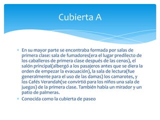 Cubierta A


En su mayor parte se encontraba formada por salas de
primera clase: sala de fumadores(era el lugar predilecto de
los caballeros de primera clase después de las cenas), el
salón principal(albergó a los pasajeros antes que se diera la
orden de empezar la evacuación), la sala de lectura(fue
generalmente para el uso de las damas) los camarotes, y
los Cafés Verandah(se convirtió para los niños una sala de
juegos) de la primera clase. También había un mirador y un
patio de palmeras.
Conocida como la cubierta de paseo
 