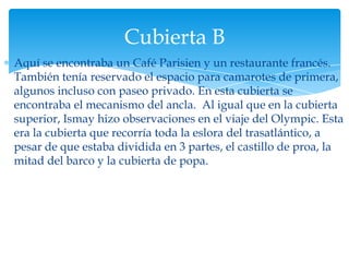 Cubierta B
Aquí se encontraba un Café Parisien y un restaurante francés.
También tenía reservado el espacio para camarotes de primera,
algunos incluso con paseo privado. En esta cubierta se
encontraba el mecanismo del ancla. Al igual que en la cubierta
superior, Ismay hizo observaciones en el viaje del Olympic. Esta
era la cubierta que recorría toda la eslora del trasatlántico, a
pesar de que estaba dividida en 3 partes, el castillo de proa, la
mitad del barco y la cubierta de popa.
 