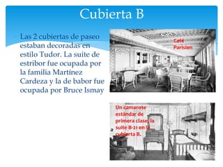 Cubierta B
Las 2 cubiertas de paseo                        Café
estaban decoradas en                            Parisien
estilo Tudor. La suite de
estribor fue ocupada por
la familia Martínez
Cardeza y la de babor fue
ocupada por Bruce Ismay

                            Un camarote
                            estándar de
                            primera clase, la
                            suite B-21 en la
                            cubierta B.
 
