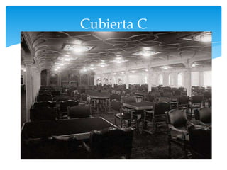 Cubierta C


Esta cubierta estaba compuesta mayoritariamente por
camarotes de primera clase, junto con una sala de
fumadores de tercera clase y una biblioteca. Esta cubierta
contaba con 4 escotillas de carga, 2 en la proa y 2 en la
popa. En la parte delantera, bajo el castillo de proa, había 2
camarotes. Asimismo, se ubicaban 2 comedores para uso
del personal; el primero, con capacidad para 35 personas,
le pertenecía a los marineros y estaba ubicado a babor,
después de un camarote y antes de la cocina de la
tripulación
 