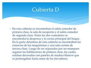 Cubierta D


En esta cubierta se encontraban el salón comedor de
primera clase, la sala de recepción y el salón comedor
de segunda clase. Entre los dos comedores se
encontraba la despensa y la cocina principal del buque.
En la parte delantera de esta cubierta se encontraban las
estancias de los maquinistas y una sala común de
tercera clase. Luego de ser separados por un mamparo
seguían las habitaciones de primera clase, las cuales
estaban decoradas con paneles de madera blancos que
se prolongaban hasta antes de los elevadores.
 