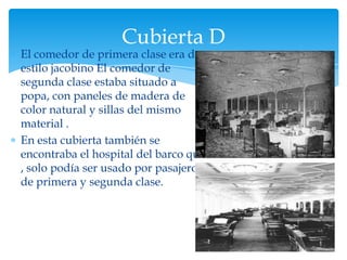 Cubierta D
El comedor de primera clase era de
estilo jacobino El comedor de
segunda clase estaba situado a
popa, con paneles de madera de
color natural y sillas del mismo
material .
En esta cubierta también se
encontraba el hospital del barco que
, solo podía ser usado por pasajeros
de primera y segunda clase.
 