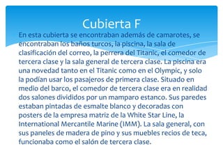Cubierta F
En esta cubierta se encontraban además de camarotes, se
encontraban los baños turcos, la piscina, la sala de
clasificación del correo, la perrera del Titanic, el comedor de
tercera clase y la sala general de tercera clase. La piscina era
una novedad tanto en el Titanic como en el Olympic, y solo
la podían usar los pasajeros de primera clase. Situado en
medio del barco, el comedor de tercera clase era en realidad
dos salones divididos por un mamparo estanco. Sus paredes
estaban pintadas de esmalte blanco y decoradas con
posters de la empresa matriz de la White Star Line, la
International Mercantile Marine (IMM). La sala general, con
sus paneles de madera de pino y sus muebles recios de teca,
funcionaba como el salón de tercera clase.
 