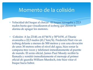Momento de la colisión

Velocidad del buque al chocar: El buque navegaba a 22,5
nudos hasta que visualizaron el iceberg que dieron la
alarma de apagar los motores.

 Colisión: A las 23:40, en 41°46'N y 50°14'W, el Titanic
avanzaba a 22,5 nudos (41,7 km/h). Frederick Fleet vio un
iceberg delante a menos de 500 metros y con una elevación
de unos 30 metros sobre el nivel del agua, hizo sonar la
campana tres veces y telefoneó inmediatamente al puente
de mando. El sexto oficial, James Paul Moody recibió la
llamada y remitió inmediatamente el mensaje al primer
oficial de guardia William Murdoch, éste hizo virar el
buque hacia babor.
 