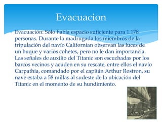 Evacuacion
Evacuación: Sólo había espacio suficiente para 1.178
personas. Durante la madrugada los miembros de la
tripulación del navío Californian observan las luces de
un buque y varios cohetes, pero no le dan importancia.
Las señales de auxilio del Titanic son escuchadas por los
barcos vecinos y acuden en su rescate, entre ellos el navío
Carpathia, comandado por el capitán Arthur Rostron, su
nave estaba a 58 millas al sudeste de la ubicación del
Titanic en el momento de su hundimiento.
 