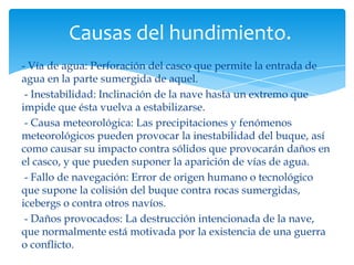 Causas del hundimiento.
- Vía de agua: Perforación del casco que permite la entrada de
agua en la parte sumergida de aquel.
 - Inestabilidad: Inclinación de la nave hasta un extremo que
impide que ésta vuelva a estabilizarse.
 - Causa meteorológica: Las precipitaciones y fenómenos
meteorológicos pueden provocar la inestabilidad del buque, así
como causar su impacto contra sólidos que provocarán daños en
el casco, y que pueden suponer la aparición de vías de agua.
 - Fallo de navegación: Error de origen humano o tecnológico
que supone la colisión del buque contra rocas sumergidas,
icebergs o contra otros navíos.
 - Daños provocados: La destrucción intencionada de la nave,
que normalmente está motivada por la existencia de una guerra
o conflicto.
 