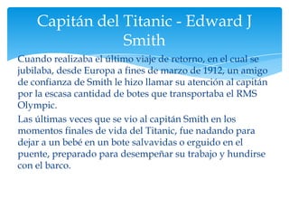 Capitán del Titanic - Edward J
                Smith
Cuando realizaba el último viaje de retorno, en el cual se
jubilaba, desde Europa a fines de marzo de 1912, un amigo
de confianza de Smith le hizo llamar su atención al capitán
por la escasa cantidad de botes que transportaba el RMS
Olympic.
Las últimas veces que se vio al capitán Smith en los
momentos finales de vida del Titanic, fue nadando para
dejar a un bebé en un bote salvavidas o erguido en el
puente, preparado para desempeñar su trabajo y hundirse
con el barco.
 
