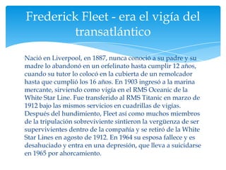 Frederick Fleet - era el vigía del
        transatlántico
Nació en Liverpool, en 1887, nunca conoció a su padre y su
madre lo abandonó en un orfelinato hasta cumplir 12 años,
cuando su tutor lo colocó en la cubierta de un remolcador
hasta que cumplió los 16 años. En 1903 ingresó a la marina
mercante, sirviendo como vigía en el RMS Oceanic de la
White Star Line. Fue transferido al RMS Titanic en marzo de
1912 bajo las mismos servicios en cuadrillas de vigías.
Después del hundimiento, Fleet así como muchos miembros
de la tripulación sobreviviente sintieron la vergüenza de ser
supervivientes dentro de la compañía y se retiró de la White
Star Lines en agosto de 1912. En 1964 su esposa fallece y es
desahuciado y entra en una depresión, que lleva a suicidarse
en 1965 por ahorcamiento.
 