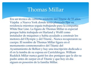 Thomas Millar
Era un técnico de cubierta asistente del Titanic de 33 años.
Viajaba a Nueva York donde tenía planeado fijar su
residencia mientras seguía trabajando para la compañía
White Star Line. La figura de Thomas Millar es especial
porque había trabajado en Harland y Wolff como
instalador de máquinas y había ayudado a construir los
motores del Olympic y del Titanic.. Nunca recuperaron su
cuerpo. El nombre de Thomas Millar figura en el
monumento conmemorativo del Titanic del
Ayuntamiento de Belfast y hay una inscripción dedicada a
él en la tumba de su esposa en Carrickfergus. William
Ruddick Millar nunca gastó los dos peniques que le dio su
padre antes de zarpar en el Titanic y que hoy en día
siguen en posesión de la familia Millar.
 