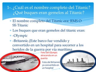 1-. ¿Cuál es el nombre completo del Titanic?
    ¿Qué buques eran gemelos al Titanic?
  El nombre completo del Titanic era: RMS O
  SS Titanic
  Los buques que eran gemelos del titanic eran:
  -Olympic
  -Britannic.(Este barco fue vendido y
  convertido en un hospital para socorrer a los
  heridos de la guerra por vía marítima
                   Foto del Olympic
                   atracando en un
                   puerto
                    Foto del Britannic
                    ya convertido en
                    un hospital
 